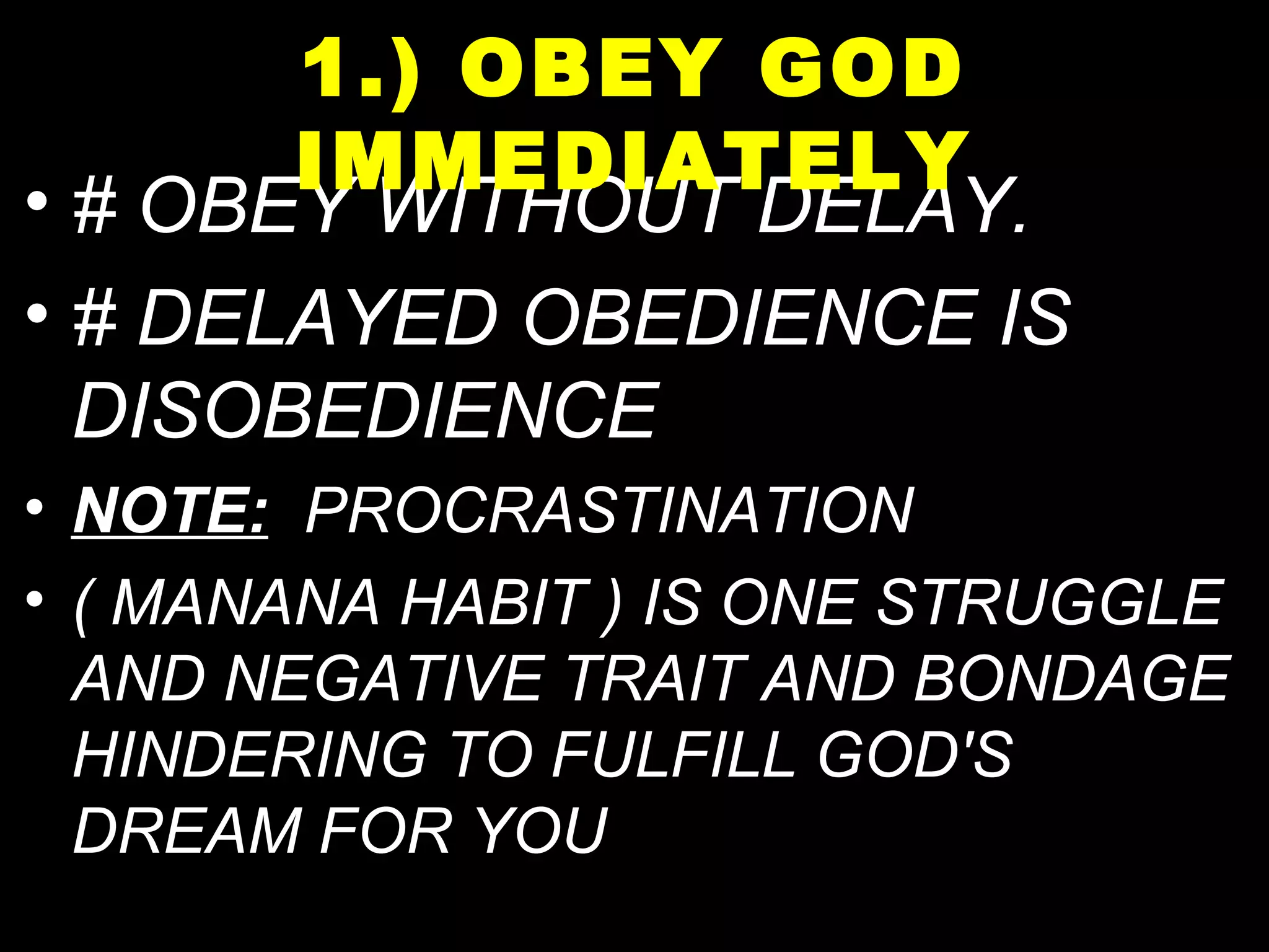 • # OBEY WITHOUT DELAY.
• # DELAYED OBEDIENCE IS
DISOBEDIENCE
• NOTE: PROCRASTINATION
• ( MANANA HABIT ) IS ONE STRUGGLE
AND NEGATIVE TRAIT AND BONDAGE
HINDERING TO FULFILL GOD'S
DREAM FOR YOU
1.) OBEY GOD
IMMEDIATELY
 