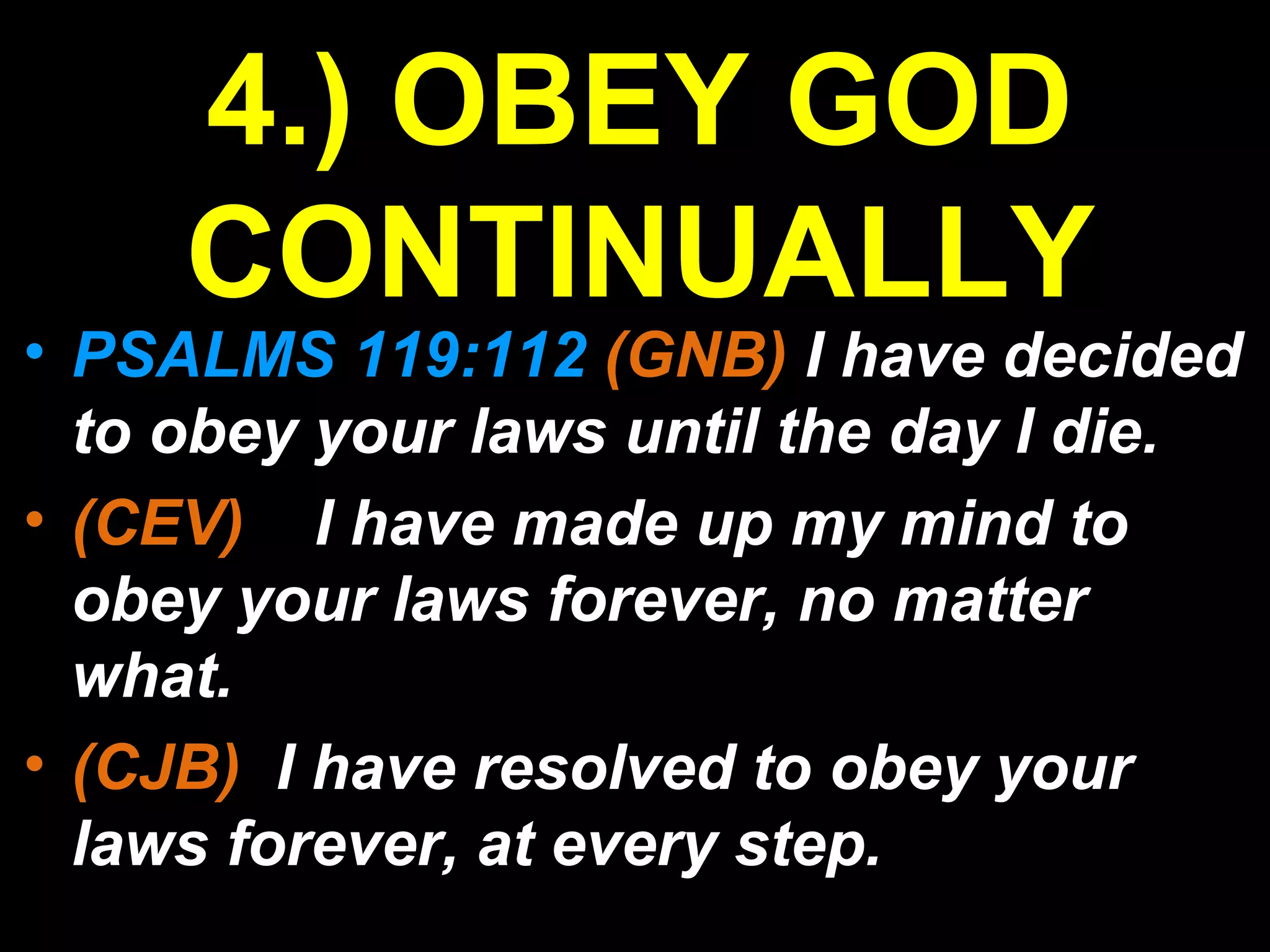• PSALMS 119:112 (GNB) I have decided
to obey your laws until the day I die.
• (CEV) I have made up my mind to
obey your laws forever, no matter
what.
• (CJB) I have resolved to obey your
laws forever, at every step.
4.) OBEY GOD
CONTINUALLY
 