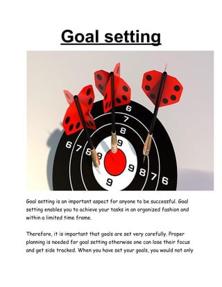 Goal setting
Goal setting is an important aspect for anyone to be successful. Goal
setting enables you to achieve your tasks in an organized fashion and
within a limited time frame.
Therefore, it is important that goals are set very carefully. Proper
planning is needed for goal setting otherwise one can lose their focus
and get side tracked. When you have set your goals, you would not only
 