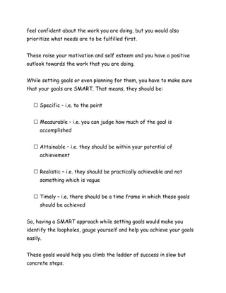 feel confident about the work you are doing, but you would also
prioritize what needs are to be fulfilled first.
These raise your motivation and self esteem and you have a positive
outlook towards the work that you are doing.
While setting goals or even planning for them, you have to make sure
that your goals are SMART. That means, they should be:
Specific – i.e. to the point
Measurable – i.e. you can judge how much of the goal is
accomplished
Attainable – i.e. they should be within your potential of
achievement
Realistic – i.e. they should be practically achievable and not
something which is vague
Timely – i.e. there should be a time frame in which these goals
should be achieved
So, having a SMART approach while setting goals would make you
identify the loopholes, gauge yourself and help you achieve your goals
easily.
These goals would help you climb the ladder of success in slow but
concrete steps.
 