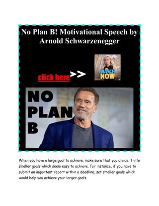 No Plan B! Motivational Speech by
Arnold Schwarzenegger
click here
When you have a large goal to achieve, make sure that you divide it into
smaller goals which seem easy to achieve. For instance, if you have to
submit an important report within a deadline, set smaller goals which
would help you achieve your larger goals.
 