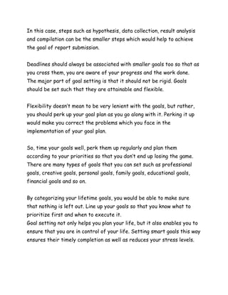 In this case, steps such as hypothesis, data collection, result analysis
and compilation can be the smaller steps which would help to achieve
the goal of report submission.
Deadlines should always be associated with smaller goals too so that as
you cross them, you are aware of your progress and the work done.
The major part of goal setting is that it should not be rigid. Goals
should be set such that they are attainable and flexible.
Flexibility doesn’t mean to be very lenient with the goals, but rather,
you should perk up your goal plan as you go along with it. Perking it up
would make you correct the problems which you face in the
implementation of your goal plan.
So, time your goals well, perk them up regularly and plan them
according to your priorities so that you don’t end up losing the game.
There are many types of goals that you can set such as professional
goals, creative goals, personal goals, family goals, educational goals,
financial goals and so on.
By categorizing your lifetime goals, you would be able to make sure
that nothing is left out. Line up your goals so that you know what to
prioritize first and when to execute it.
Goal setting not only helps you plan your life, but it also enables you to
ensure that you are in control of your life. Setting smart goals this way
ensures their timely completion as well as reduces your stress levels.
 