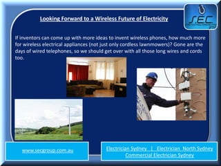 Looking Forward to a Wireless Future of Electricity


If inventors can come up with more ideas to invent wireless phones, how much more
for wireless electrical appliances (not just only cordless lawnmowers)? Gone are the
days of wired telephones, so we should get over with all those long wires and cords
too.




   www.secgroup.com.au                  Electrician Sydney | Electrician North Sydney
                                                  Commercial Electrician Sydney
 