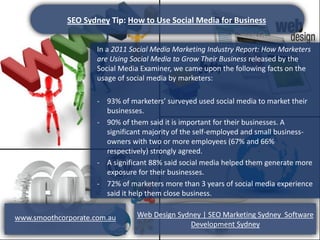 SEO Sydney Tip: How to Use Social Media for Business


                     In a 2011 Social Media Marketing Industry Report: How Marketers
                     are Using Social Media to Grow Their Business released by the
                     Social Media Examiner, we came upon the following facts on the
                     usage of social media by marketers:

                     - 93% of marketers’ surveyed used social media to market their
                       businesses.
                     - 90% of them said it is important for their businesses. A
                       significant majority of the self-employed and small business-
                       owners with two or more employees (67% and 66%
                       respectively) strongly agreed.
                     - A significant 88% said social media helped them generate more
                       exposure for their businesses.
                     - 72% of marketers more than 3 years of social media experience
                       said it help them close business.


www.smoothcorporate.com.au      Web Design Sydney | SEO Marketing Sydney Software
                                              Development Sydney
 