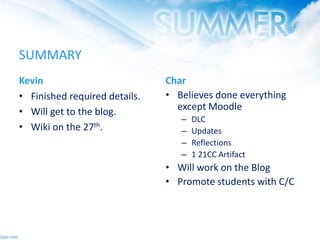 SUMMARY
Kevin
• Finished required details.
• Will get to the blog.
• Wiki on the 27th.
Char
• Believes done everything
except Moodle
– DLC
– Updates
– Reflections
– 1 21CC Artifact
• Will work on the Blog
• Promote students with C/C
 