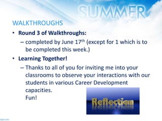 WALKTHROUGHS
• Round 3 of Walkthroughs:
– completed by June 17th (except for 1 which is to
be completed this week.)
• Learning Together!
– Thanks to all of you for inviting me into your
classrooms to observe your interactions with our
students in various Career Development
capacities.
Fun!
 