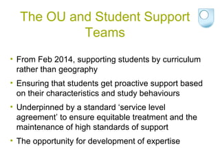 The OU and Student Support
Teams
• From Feb 2014, supporting students by curriculum
rather than geography
• Ensuring that students get proactive support based
on their characteristics and study behaviours
• Underpinned by a standard ‘service level
agreement’ to ensure equitable treatment and the
maintenance of high standards of support
• The opportunity for development of expertise
 