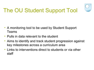 The OU Student Support Tool
• A monitoring tool to be used by Student Support
Teams
• Pulls in data relevant to the student
• Aims to identify and track student progression against
key milestones across a curriculum area
• Links to interventions direct to students or via other
staff
 