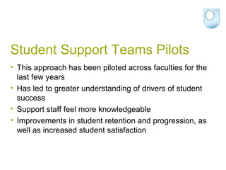 Student Support Teams Pilots
• This approach has been piloted across faculties for the
last few years
• Has led to greater understanding of drivers of student
success
• Support staff feel more knowledgeable
• Improvements in student retention and progression, as
well as increased student satisfaction
 