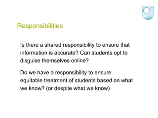 Responsibilities
Is there a shared responsibility to ensure that
information is accurate? Can students opt to
disguise themselves online?
Do we have a responsibility to ensure
equitable treatment of students based on what
we know? (or despite what we know)
 