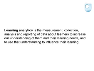Learning analytics is the measurement, collection,
analysis and reporting of data about learners to increase
our understanding of them and their learning needs, and
to use that understanding to influence their learning.
 