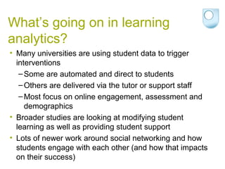 What’s going on in learning
analytics?
• Many universities are using student data to trigger
interventions
–Some are automated and direct to students
–Others are delivered via the tutor or support staff
–Most focus on online engagement, assessment and
demographics
• Broader studies are looking at modifying student
learning as well as providing student support
• Lots of newer work around social networking and how
students engage with each other (and how that impacts
on their success)
 