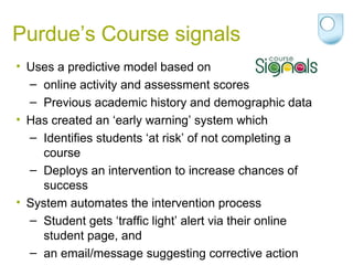 Purdue’s Course signals
• Uses a predictive model based on
– online activity and assessment scores
– Previous academic history and demographic data
• Has created an ‘early warning’ system which
– Identifies students ‘at risk’ of not completing a
course
– Deploys an intervention to increase chances of
success
• System automates the intervention process
– Student gets ‘traffic light’ alert via their online
student page, and
– an email/message suggesting corrective action
 