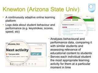 Knewton (Arizona State Univ)
• A continuously adaptive online learning
platform
• Logs data about student behaviour and
performance (e.g. keystrokes, scores,
speed, etc)
• Analyses behavioural and
performance data, comparing it
with similar students and
assessing relevance of
educational content to students
• Serves each individual student
the most appropriate learning
activity for them at a particular
moment in time
 