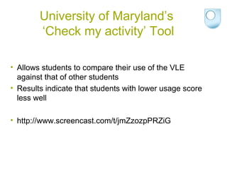 University of Maryland’s
‘Check my activity’ Tool
• Allows students to compare their use of the VLE
against that of other students
• Results indicate that students with lower usage score
less well
• http://www.screencast.com/t/jmZzozpPRZiG
 