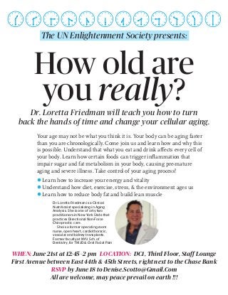 How old are
you really?Dr. Loretta Friedman will teach you how to turn
back the hands of time and change your cellular aging.
Your age may not be what you think it is. Your body can be aging faster
than you are chronologically. Come join us and learn how and why this
is possible. Understand that what you eat and drink affects every cell of
your body. Learn how certain foods can trigger inflammation that
impair sugar and fat metabolism in your body, causing pre-mature
aging and severe illness. Take control of your aging process!
Learn how to increase your energy and vitality
Understand how diet, exercise, stress, & the environment ages us
Learn how to reduce body fat and build lean muscle
Dr. Loretta Friedman is a Clinical
Nutritionist specializing in Aging
Analysis. She is one of only two
practitioners in New York State that
practices Directional Non-Force
Chiropractic care.
She is a former operating room
nurse, open heart, cardiothoracic,
vascular and kidney transplants.
Former faculty at NYU Sch. of
Dentistry, for TMJD & Oral Facial Pain
WHEN: June 21st at 12:45–2 pm LOCATION: DC1, Third Floor, Staff Lounge
First Avenue between East 44th & 45th Streets, right next to the Chase Bank
RSVP by June 18 to Denise.Scotto@Gmail.Com
All are welcome, may peace prevail on earth !!!
The UN Enlightenment Society presents:
 