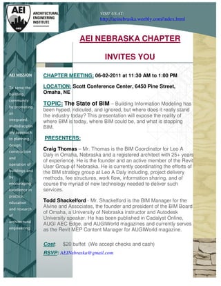 VISIT US AT:
                                          http://aeinebraska.weebly.com/index.html



                                 AEI NEBRASKA CHAPTER

                                            INVITES YOU

AEI MISSION      CHAPTER MEETING: 06-02-2011 at 11:30 AM to 1:00 PM

To serve the     LOCATION: Scott Conference Center, 6450 Pine Street,
building         Omaha, NE
community
by promoting
                 TOPIC: The State of BIM – Building Information Modeling has
                 been hyped, ridiculed, and ignored, but where does it really stand
an
                 the industry today? This presentation will expose the reality of
integrated,
                 where BIM is today, where BIM could be, and what is stopping
multidisciplin   BIM.
ary approach
to planning,     PRESENTERS:
design,
construction
                 Craig Thomas – Mr. Thomas is the BIM Coordinator for Leo A
                 Daly in Omaha, Nebraska and a registered architect with 25+ years
and
                 of experience. He is the founder and an active member of the Revit
operation of
                 User Group of Nebraska. He is currently coordinating the efforts of
buildings and
                 the BIM strategy group at Leo A Daly including, project delivery
by               methods, fee structures, work flow, information sharing, and of
encouraging      course the myriad of new technology needed to deliver such
excellence in    services.
practice,
education        Todd Shackelford - Mr. Shackelford is the BIM Manager for the
and research
                 Alvine and Associates, the founder and president of the BIM Board
                 of Omaha, a University of Nebraska instructor and Autodesk
of
                 University speaker. He has been published in Cadalyst Online,
architectural
                 AUGI AEC Edge, and AUGIWorld magazines and currently serves
engineering.
                 as the Revit MEP Content Manager for AUGIWorld magazine.

                 Cost:   $20 buffet (We accept checks and cash)
                 RSVP: AEINebraska@gmail.com
 