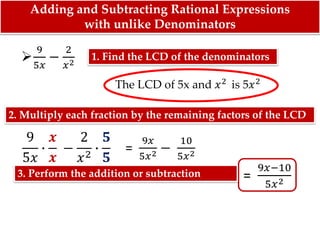 Adding and Subtracting Rational Expressions
with unlike Denominators
The LCD of 5x and 𝑥2 is 5𝑥2

9
5𝑥
−
2
𝑥2
9
5𝑥
∙
𝒙
𝒙
−
2
𝑥2
∙
𝟓
𝟓
=
9𝑥
5𝑥2 −
10
5𝑥2
=
9𝑥−10
5𝑥2
1. Find the LCD of the denominators
2. Multiply each fraction by the remaining factors of the LCD
3. Perform the addition or subtraction
 