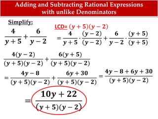 Simplify:
𝟒
𝒚 + 𝟓
+
𝟔
𝒚 − 𝟐 =
𝟒
𝒚 + 𝟓
∙
𝒚 − 𝟐
𝒚 − 𝟐
+
𝟔
𝒚 − 𝟐
∙
(𝒚 + 𝟓)
(𝒚 + 𝟓)
LCD= 𝒚 + 𝟓 𝒚 − 𝟐
𝟒(𝒚 − 𝟐)
(𝒚 + 𝟓)(𝒚 − 𝟐)
+
𝟔(𝒚 + 𝟓)
(𝒚 + 𝟓)(𝒚 − 𝟐)
=
𝟒𝒚 − 𝟖
(𝒚 + 𝟓)(𝒚 − 𝟐)
+
𝟔𝒚 + 𝟑𝟎
(𝒚 + 𝟓)(𝒚 − 𝟐)
=
𝟒𝒚 − 𝟖 + 𝟔𝒚 + 𝟑𝟎
(𝒚 + 𝟓)(𝒚 − 𝟐)
=
𝟏𝟎𝒚 + 𝟐𝟐
( 𝒚 + 𝟓)(𝒚 − 𝟐)
Adding and Subtracting Rational Expressions
with unlike Denominators
 