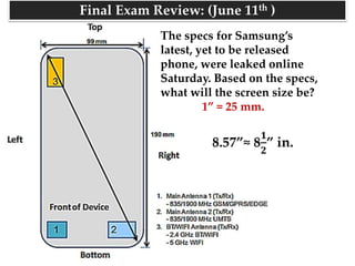 The specs for Samsung’s
latest, yet to be released
phone, were leaked online
Saturday. Based on the specs,
what will the screen size be?
1” = 25 mm.
8.57”≈ 8
𝟏
𝟐
” in.
Final Exam Review: (June 11th )
 