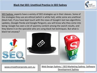 Black Hat SEO: Unethical Practice in SEO Sydney


SEO Sydney experts have a variety of SEO strategies up in their sleeves. Some of
the strategies they use are ethical (which is white hat), while some are unethical
(black hat). If you have kept touch with the news of Google’s last two algorithms
updates, (Google Panda and Google Penguin), you will know why they come into
being: Google has seen a lot of spammy content among the search results, and
they blame it on the specialist who are using black hat techniques. But what is
black hat anyway?




  www.smoothcorporate.com.au             Web Design Sydney | SEO Marketing Sydney Software
                                                       Development Sydney
 