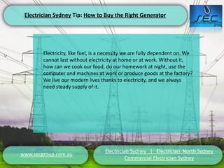 Electrician Sydney Tip: How to Buy the Right Generator




        Electricity, like fuel, is a necessity we are fully dependent on. We
        cannot last without electricity at home or at work. Without it,
        how can we cook our food, do our homework at night, use the
        computer and machines at work or produce goods at the factory?
        We live our modern lives thanks to electricity, and we always
        need steady supply of it.




                                    Electrician Sydney | Electrician North Sydney
www.secgroup.com.au
                                              Commercial Electrician Sydney
 