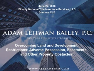 1
© Adam Leitman Bailey, P.C. 2016
Overcoming Land and Development
Restrictions: Adverse Possession, Easements
and Other Property Obstacles
June 22, 2016
Fidelity National Title Insurance Services, LLC
Summer CLE
 