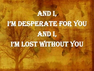 And I,
i’m desperate for You
And I,
i’m lost without You
 