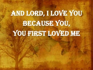And Lord, I love You
Because You,
You first loved me
 