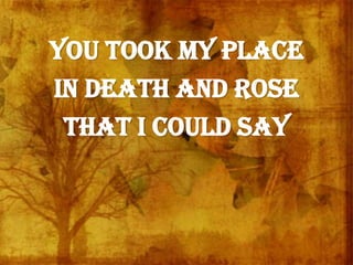 You took my place
in death and rose
that I could say
 