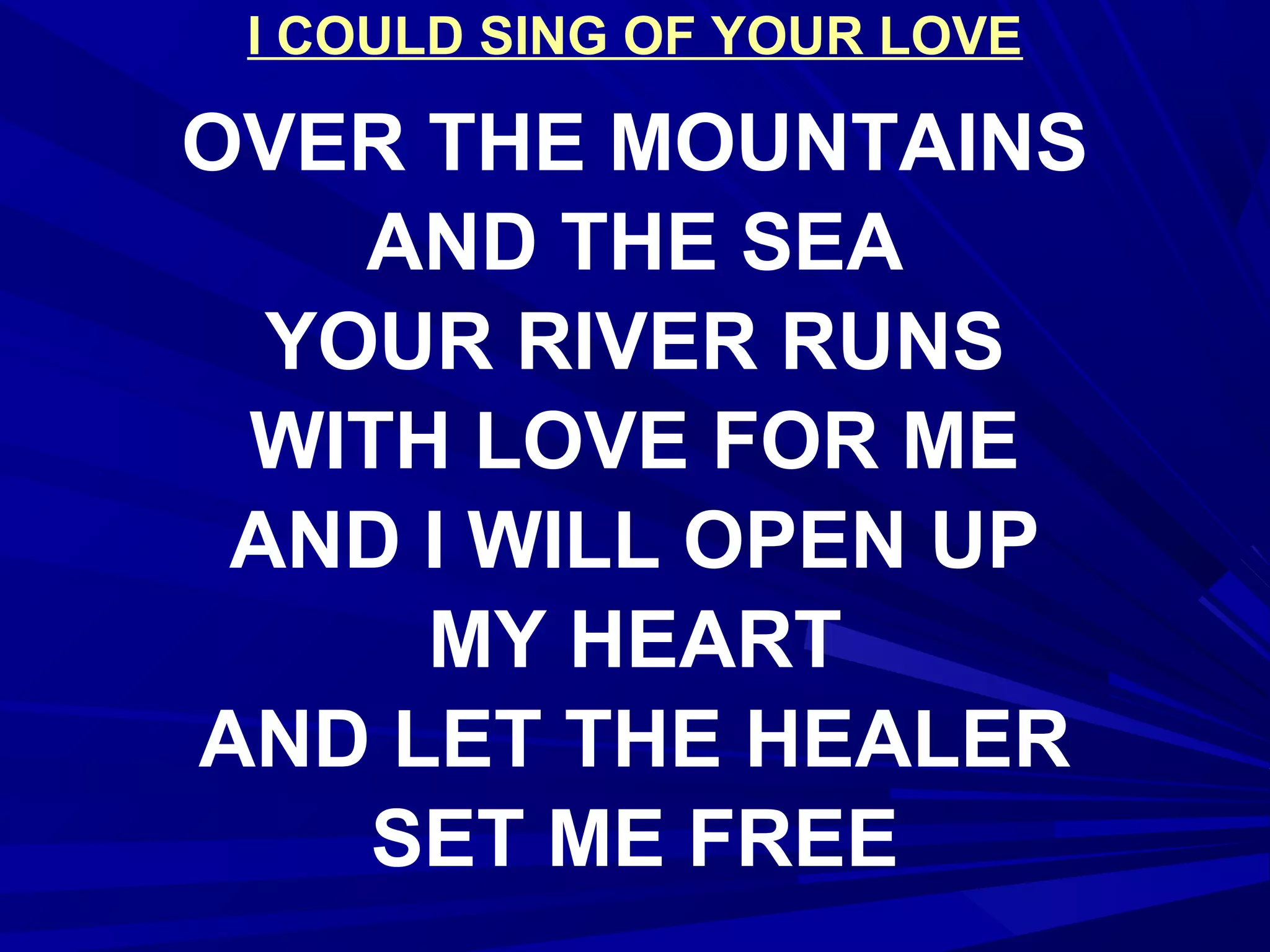 I COULD SING OF YOUR LOVE
OVER THE MOUNTAINS
AND THE SEA
YOUR RIVER RUNS
WITH LOVE FOR ME
AND I WILL OPEN UP
MY HEART
AND LET THE HEALER
SET ME FREE
 