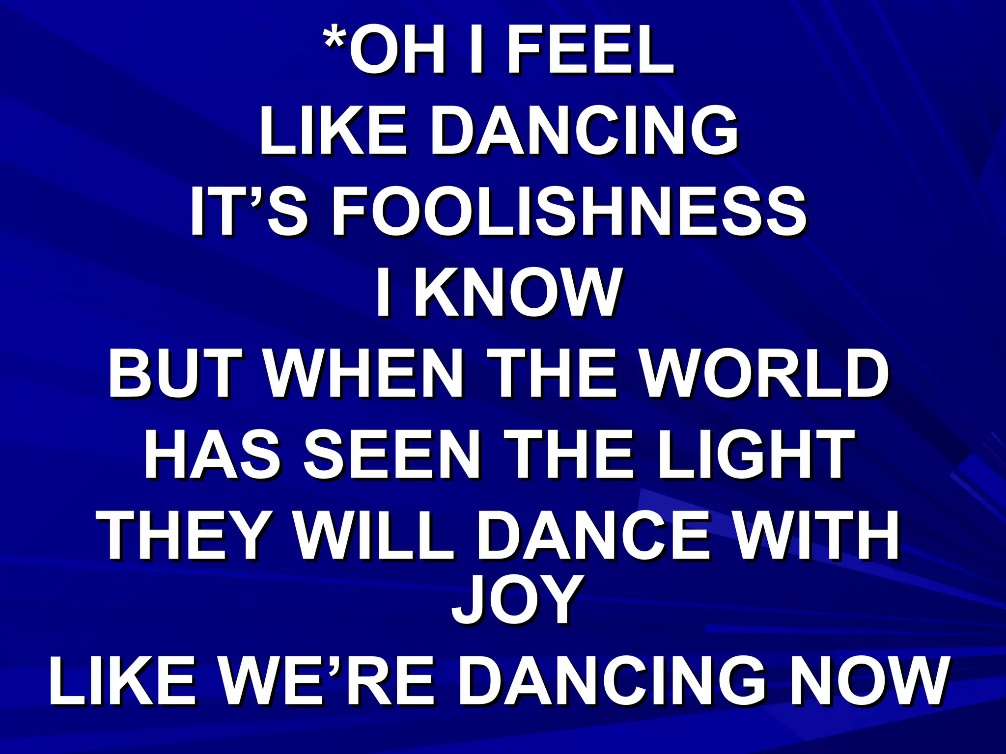 *OH I FEEL*OH I FEEL
LIKE DANCINGLIKE DANCING
IT’S FOOLISHNESSIT’S FOOLISHNESS
I KNOWI KNOW
BUT WHEN THE WORLDBUT WHEN THE WORLD
HAS SEEN THE LIGHTHAS SEEN THE LIGHT
THEY WILL DANCE WITHTHEY WILL DANCE WITH
JOYJOY
LIKE WE’RE DANCING NOWLIKE WE’RE DANCING NOW
 