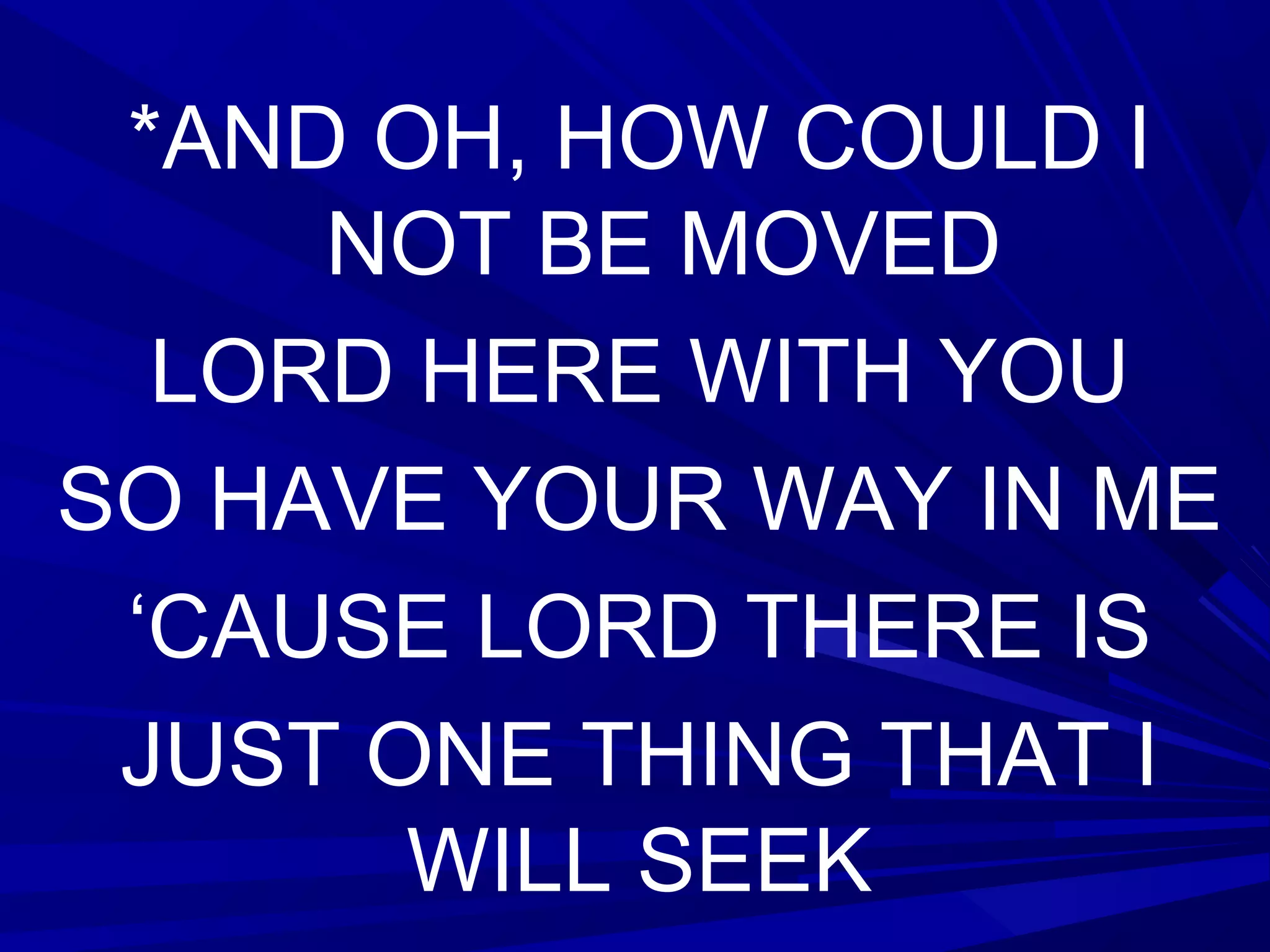 *AND OH, HOW COULD I
NOT BE MOVED
LORD HERE WITH YOU
SO HAVE YOUR WAY IN ME
‘CAUSE LORD THERE IS
JUST ONE THING THAT I
WILL SEEK
 