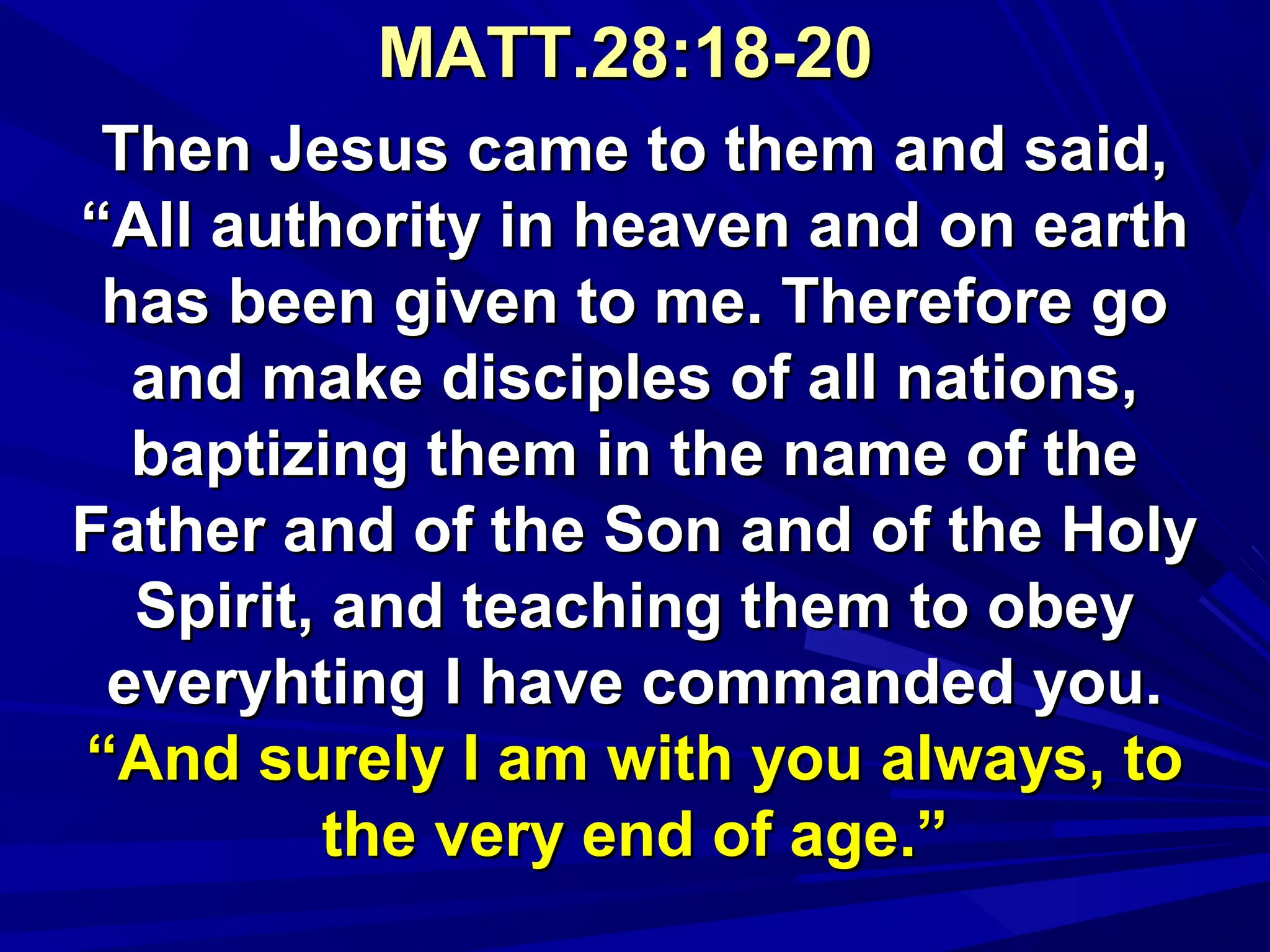 MATT.28:18-20MATT.28:18-20
Then Jesus came to them and said,Then Jesus came to them and said,
“All authority in heaven and on earth“All authority in heaven and on earth
has been given to me. Therefore gohas been given to me. Therefore go
and make disciples of all nations,and make disciples of all nations,
baptizing them in the name of thebaptizing them in the name of the
Father and of the Son and of the HolyFather and of the Son and of the Holy
Spirit, and teaching them to obeySpirit, and teaching them to obey
everyhting I have commanded you.everyhting I have commanded you.
“And surely I am with you always, to“And surely I am with you always, to
the very end of age.”the very end of age.”
 