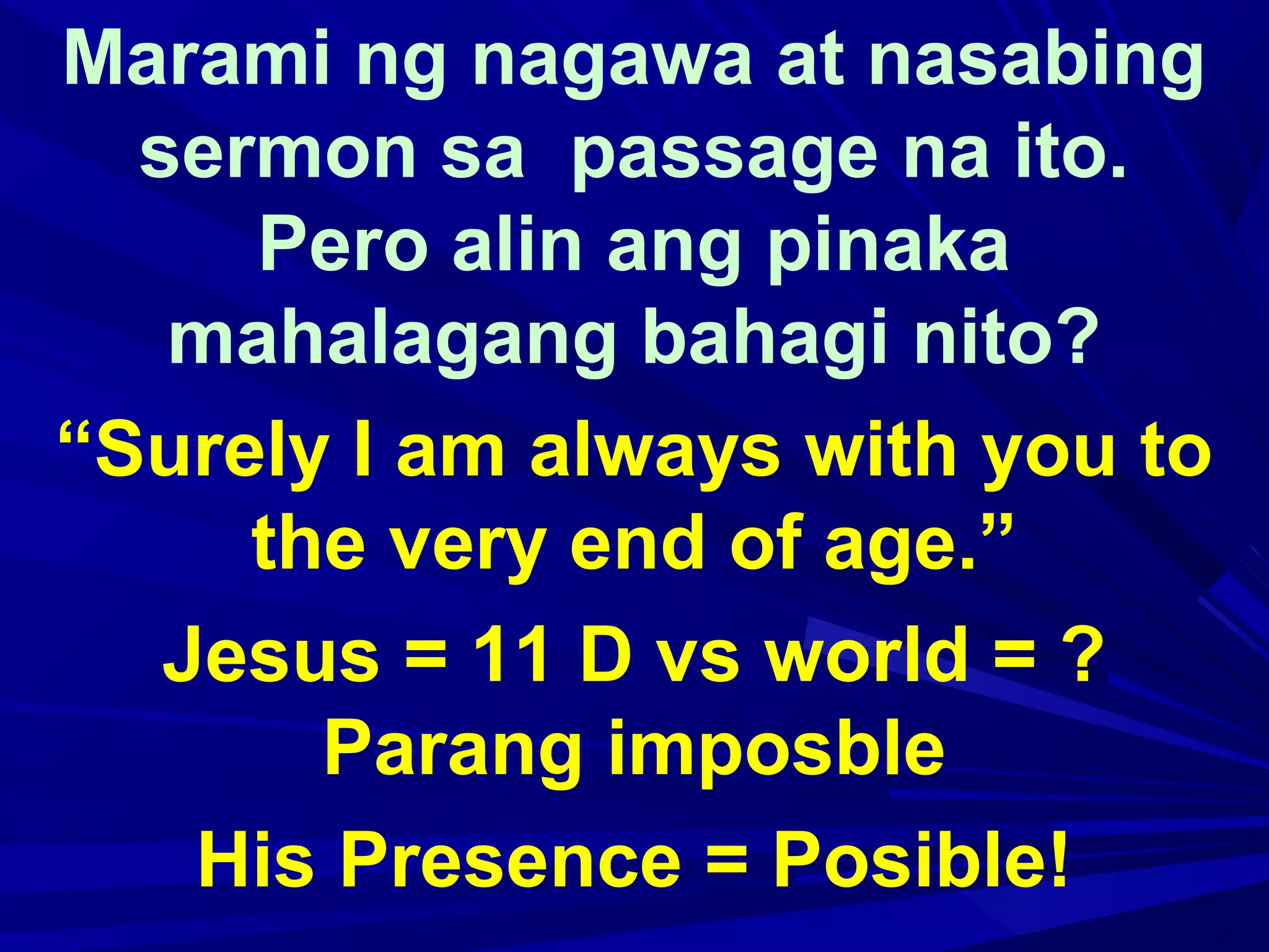 Marami ng nagawa at nasabing
sermon sa passage na ito.
Pero alin ang pinaka
mahalagang bahagi nito?
“Surely I am always with you to
the very end of age.”
Jesus = 11 D vs world = ?
Parang imposble
His Presence = Posible!
 