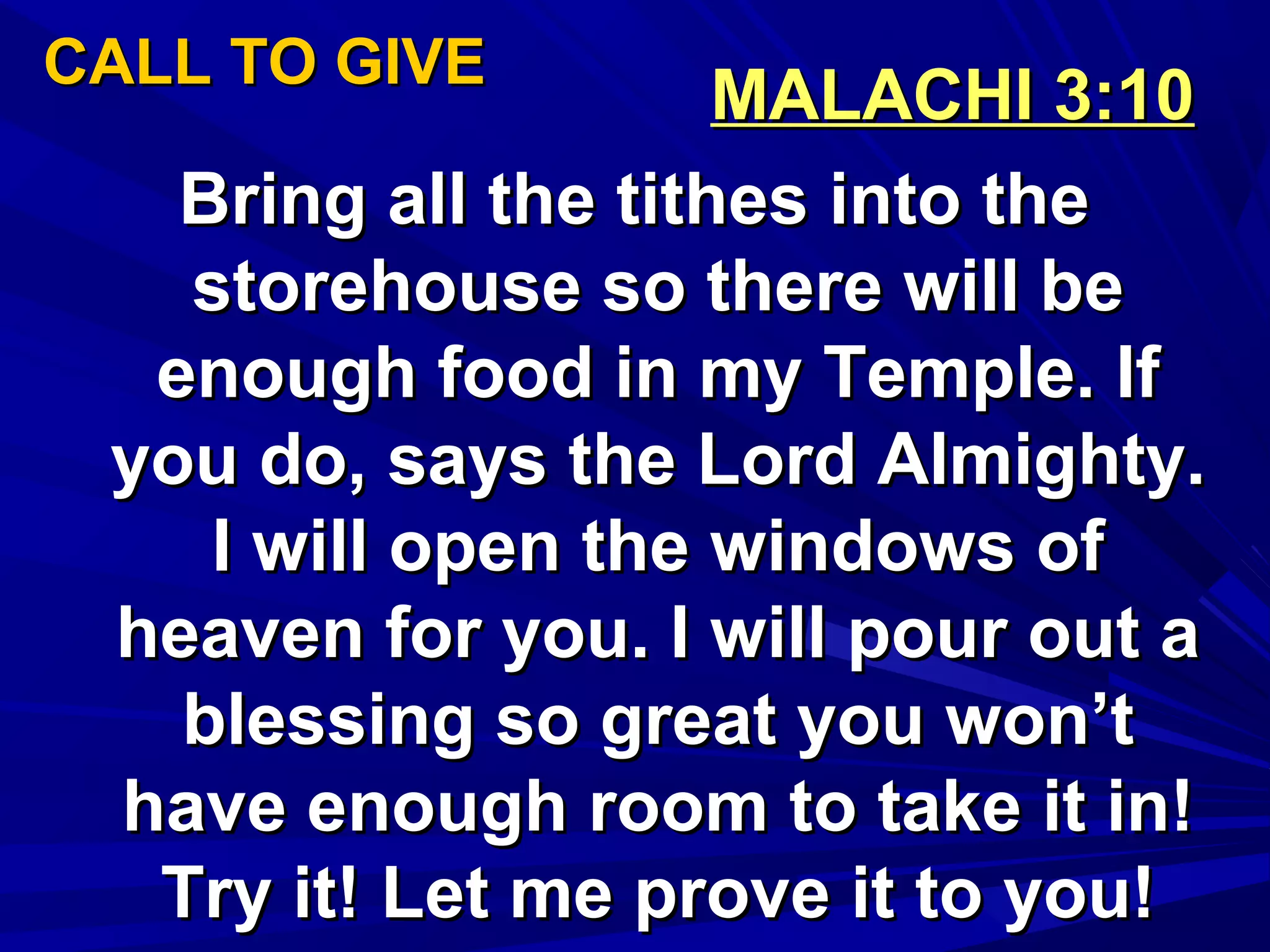 CALL TO GIVECALL TO GIVE
MALACHI 3:10MALACHI 3:10
Bring all the tithes into theBring all the tithes into the
storehouse so there will bestorehouse so there will be
enough food in my Temple. Ifenough food in my Temple. If
you do, says the Lord Almighty.you do, says the Lord Almighty.
I will open the windows ofI will open the windows of
heaven for you. I will pour out aheaven for you. I will pour out a
blessing so great you won’tblessing so great you won’t
have enough room to take it in!have enough room to take it in!
Try it! Let me prove it to you!Try it! Let me prove it to you!
 