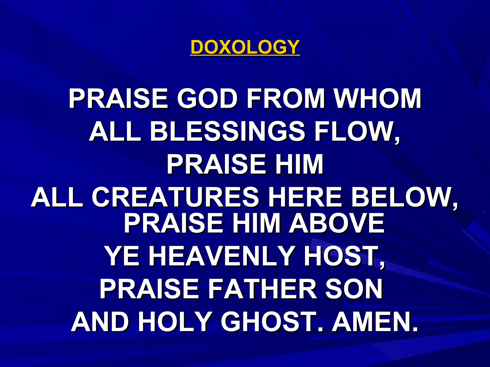 DOXOLOGYDOXOLOGY
PRAISE GOD FROM WHOMPRAISE GOD FROM WHOM
ALL BLESSINGS FLOW,ALL BLESSINGS FLOW,
PRAISE HIMPRAISE HIM
ALL CREATURES HERE BELOW,ALL CREATURES HERE BELOW,
PRAISE HIM ABOVEPRAISE HIM ABOVE
YE HEAVENLY HOST,YE HEAVENLY HOST,
PRAISE FATHER SONPRAISE FATHER SON
AND HOLY GHOST. AMEN.AND HOLY GHOST. AMEN.
 