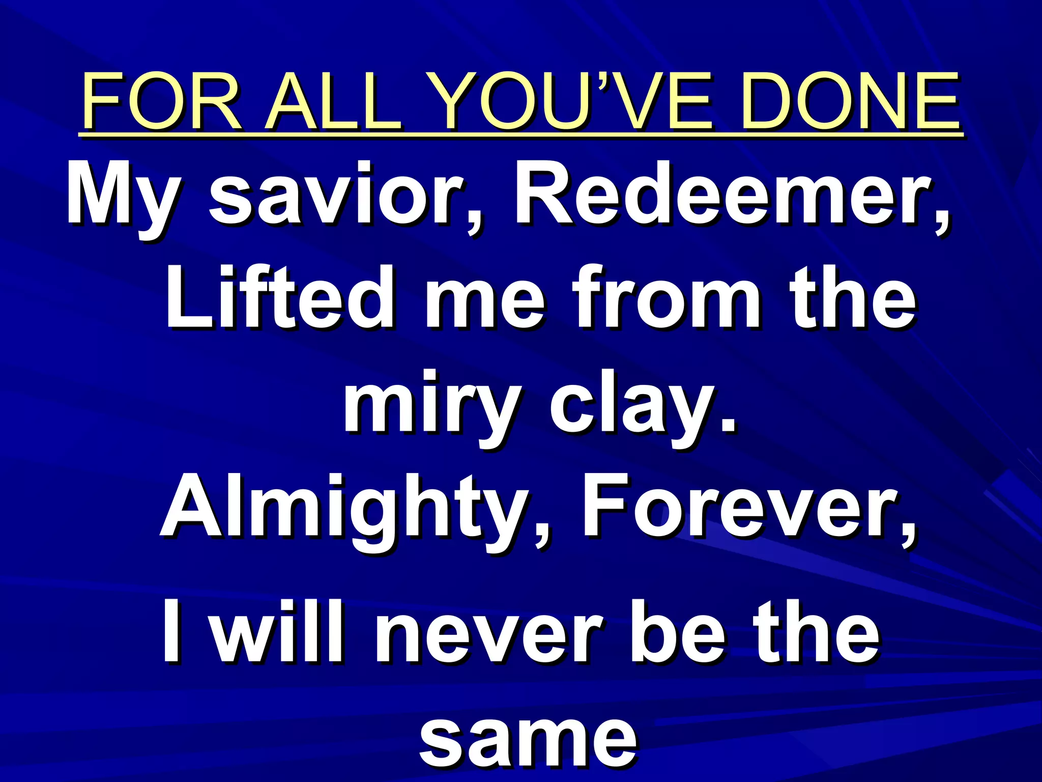 FOR ALL YOU’VE DONEFOR ALL YOU’VE DONE
My savior, Redeemer,My savior, Redeemer,
Lifted me from theLifted me from the
miry clay.miry clay.
Almighty, Forever,Almighty, Forever,
I will never be theI will never be the
samesame
 