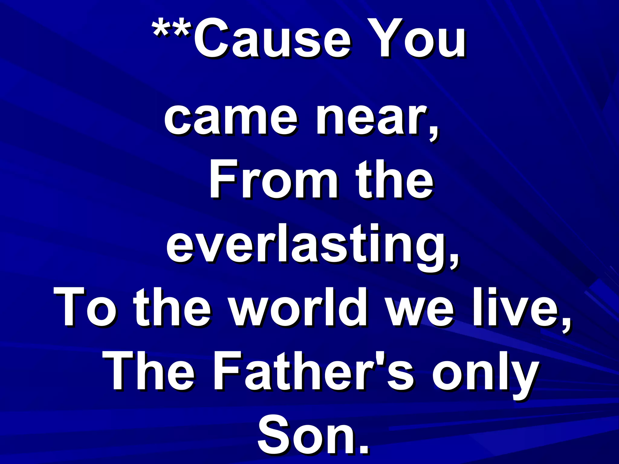 **Cause You**Cause You
came near,came near,
From theFrom the
everlasting,everlasting,
To the world we live,To the world we live,
The Father's onlyThe Father's only
Son.Son.
 