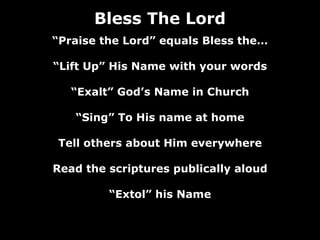 Bless The Lord
“Praise the Lord” equals Bless the…

“Lift Up” His Name with your words

   “Exalt” God’s Name in Church

   “Sing” To His name at home

Tell others about Him everywhere

Read the scriptures publically aloud

         “Extol” his Name
 