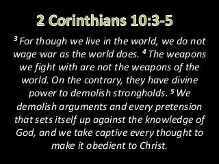 3 Forthough we live in the world, we do not
wage war as the world does. 4 The weapons
 we fight with are not the weapons of the
  world. On the contrary, they have divine
   power to demolish strongholds. 5 We
 demolish arguments and every pretension
that sets itself up against the knowledge of
God, and we take captive every thought to
         make it obedient to Christ.
 