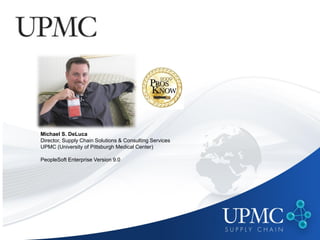Michael S. DeLuca
Director, Supply Chain Solutions & Consulting Services
UPMC (University of Pittsburgh Medical Center)

PeopleSoft Enterprise Version 9.0
 