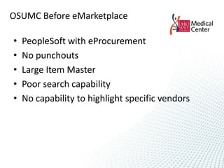 OSUMC Before eMarketplace

•   PeopleSoft with eProcurement
•   No punchouts
•   Large Item Master
•   Poor search capability
•   No capability to highlight specific vendors
 