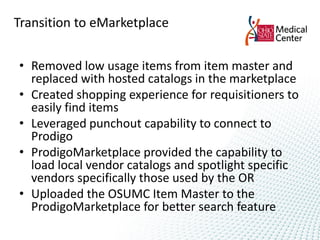 Transition to eMarketplace


• Removed low usage items from item master and
  replaced with hosted catalogs in the marketplace
• Created shopping experience for requisitioners to
  easily find items
• Leveraged punchout capability to connect to
  Prodigo
• ProdigoMarketplace provided the capability to
  load local vendor catalogs and spotlight specific
  vendors specifically those used by the OR
• Uploaded the OSUMC Item Master to the
  ProdigoMarketplace for better search feature
 