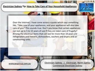 Electrician Sydney Tip: How to Take Care of Your Household Appliances




         Over the Internet, I have come across a quote which says something
         like, “Take care of your appliances, and your appliances will also take
         care of you.” This sounds true. Don’t you know that certain appliances
         can last up to 5 to 15 years of use if they are taken care of frugally?
         Among the electrical items that can last for more than 10 years are
         refrigerators and freezers, dishwashers, washers and dryers and air
         conditioning units.




     www.secgroup.com.au                  Electrician Sydney | Electrician North Sydney
                                                    Commercial Electrician Sydney
 
