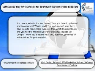 SEO Sydney Tip: Write Articles for Your Business to Increase Exposure




            You have a website, it’s functioning, then you have it optimized
            and bookmarked! What’s next? The work doesn’t stop there.
            Your website needs more exposure than what it has right now,
            and you need to maintain your site’s rankings in page 1 of
            Google. I know you’d hate to hear this, but yeah, you need to
            write articles for your website.




www.smoothcorporate.com.au           Web Design Sydney | SEO Marketing Sydney Software
                                                   Development Sydney
 