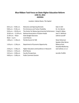  
            Blue Ribbon Task Force on State Higher Education Reform 
                                         JUNE 25, 2012  
                                            AGENDA 
                                                       
                                    Location: Cabinet Room, The Capitol 
                                                       
                                                       
8:45 a.m. – 9:00 a.m.     Welcome and Opening Remarks                      Dale A. Brill   
9:00 a.m. – 9:30 a.m.     Pre‐Eminence and Tuition Flexibility             Dr. Eric Barron  
9:30 a.m. – 10:30 a.m.  The Center for Measuring University Performance    Craig W. Abbey 
10:30 a.m. – 11:30 a.m.   National Association of System Heads             Jane V. Wellman 
11:30 a.m. – Noon         State Budget Overview                            JoAnne Leznoff 
Noon – 1 p.m.             Lunch Recess  
1:00 p.m. – 1:30 p.m.     Florida Council of 100                           Steve Halverson 
                                                                           Speaker Allan Bense   
1:30 p.m. – 2:30 p.m.     Department of Economic Opportunity               Rebecca Rust 
                                                                           Vesselka McAlarney 
2:30 p.m. – 3:30 p.m.     Higher Education and Excellence in Research      Jack Sullivan, et. al.   
3:30 p.m. – 3:45 p.m.     Brief Recess 
3:45 p.m. – 4:00 p.m.     Faculty Perspectives                             Jennifer Proffitt 
4:00 p.m. – 5:00 p.m.     Public Comment Session                                   
 