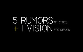 5 RUMORS
+ 1 VISION
of cities
for design
 