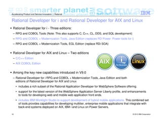 © 2012 IBM Corporation16
Accelerating Product and Service Innovation | Rational
Rational Developer for i and Rational Developer for AIX and Linux
Rational Developer for i - Three editions:
– RPG and COBOL Tools (Note: This also supports C, C++, CL, DDS, and SQL development)
– RPG and COBOL + Modernization Tools, Java Edition (replaces RD Power: Power tools for i)
– RPG and COBOL + Modernization Tools, EGL Edition (replace RDi SOA)
Rational Developer for AIX and Linux – Two editions
– C/C++ Edition
– AIX COBOL Edition
Among the key new capabilities introduced in V9.0
– Rational Developer for i RPG and COBOL + Modernization Tools, Java Edition and both
editions of Rational Developer for AIX and Linux
• includes a rich subset of the Rational Application Developer for WebSphere Software offering.
• support for the latest version of the WebSphere Application Server Liberty profile, and enhancements
to tools for developing web and mobile web application front ends.
• includes IBM Worklight Studio to support development of hybrid mobile applications. This combined set
of tools provides capabilities for developing multitier, enterprise mobile applications that integrate with
back-end systems deployed on AIX, IBM i and Linux on Power Servers.
 