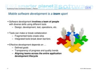 © 2012 IBM Corporation17
Accelerating Product and Service Innovation | Rational
Software development involves a team of people
with diverse skills using different tools
– Design, development, test, operations, etc.
Tools can make or break collaboration
– Fragmented tools create silos
– Integrated tools break down barriers
Effective development depends on …
– Defined goals
– Transparency of progress and quality trends
– Aligning teams across the entire application
development lifecycle
Mobile software development is a team sport
 
